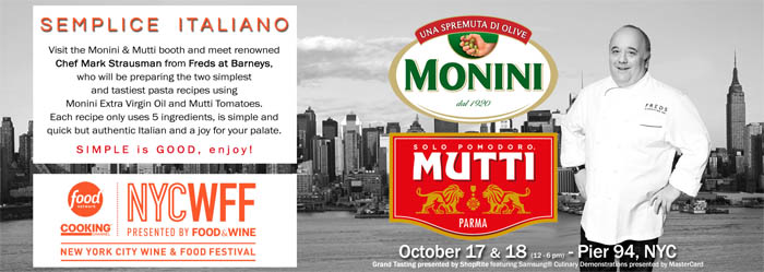 Visit the Monini & Mutti booth and meet renowned 
Chef Mark Strausman from Freds at Barneys, 
who will be preparing the two simplest 
and tastiest pasta recipes using 
Monini Extra Virgin Oil and Mutti Tomatoes. 
Each recipe only uses 5 ingredients, is simple and 
quick but authentic Italian and a joy for your palate. 
 